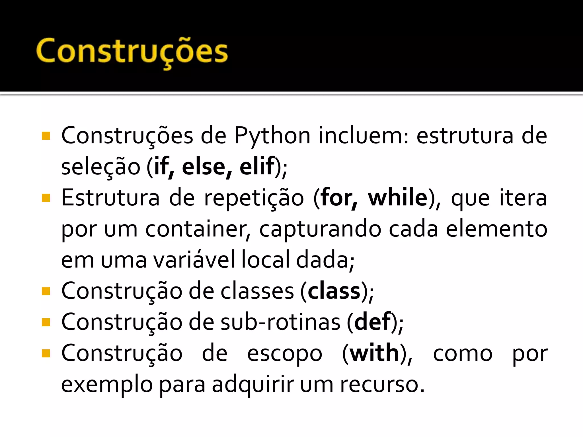 Construções de Python incluem: estrutura de
seleção (if, else, elif);
 Estrutura de repetição (for, while), que itera
por um container, capturando cada elemento
em uma variável local dada;
 Construção de classes (class);
 Construção de sub-rotinas (def);
 Construção de escopo (with), como por
exemplo para adquirir um recurso.
 