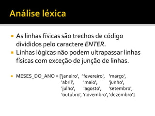  As linhas físicas são trechos de código
divididos pelo caractere ENTER.
 Linhas lógicas não podem ultrapassar linhas
físicas com exceção de junção de linhas.
 MESES_DO_ANO = ['janeiro', 'fevereiro', 'março',
'abril', 'maio', 'junho',
'julho', 'agosto', 'setembro',
'outubro', 'novembro', 'dezembro']
 
