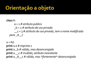 class A:
a = 1 # atributo publico
_b = 2 # atributo de uso privado
__c = 3 # atributo de uso privado, tem o nome modificado
para _A__c
a = A()
print a.a # imprime 1
print a._b # válido, mas desencorajado
print a.__c # inválido, atributo inexistente
print a._A__c # válido, mas *fortemente* desencorajado
 