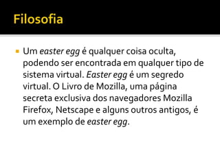  Um easter egg é qualquer coisa oculta,
podendo ser encontrada em qualquer tipo de
sistema virtual. Easter egg é um segredo
virtual. O Livro de Mozilla, uma página
secreta exclusiva dos navegadores Mozilla
Firefox, Netscape e alguns outros antigos, é
um exemplo de easter egg.
 