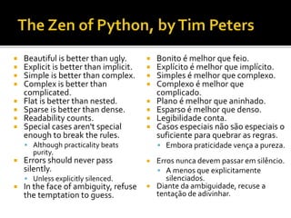  Beautiful is better than ugly.
 Explicit is better than implicit.
 Simple is better than complex.
 Complex is better than
complicated.
 Flat is better than nested.
 Sparse is better than dense.
 Readability counts.
 Special cases aren't special
enough to break the rules.
 Although practicality beats
purity.
 Errors should never pass
silently.
 Unless explicitly silenced.
 In the face of ambiguity, refuse
the temptation to guess.
 Bonito é melhor que feio.
 Explícito é melhor que implícito.
 Simples é melhor que complexo.
 Complexo é melhor que
complicado.
 Plano é melhor que aninhado.
 Esparso é melhor que denso.
 Legibilidade conta.
 Casos especiais não são especiais o
suficiente para quebrar as regras.
 Embora praticidade vença a pureza.
 Erros nunca devem passar em silêncio.
 A menos que explicitamente
silenciados.
 Diante da ambiguidade, recuse a
tentação de adivinhar.
 