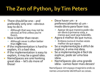  There should be one-- and
preferably only one --obvious
way to do it.
 Although that way may not be
obvious at first unless you're
Dutch.
 Now is better than never.
 Although never is often better
than right now.
 If the implementation is hard to
explain, it's a bad idea.
 If the implementation is easy to
explain, it may be a good idea.
 NameSpaces are one honking
great idea -- let's do more of
those!
 Deve haver um - e
preferencialmente só um -
modo óbvio para fazer isso.
 Apesar de que maneira pode não
ser óbvio à primeira vista, a
menos que você seja holandês.
 Agora é melhor do que nunca.
 Embora nunca é muitas vezes
melhor do que agora.
 Se a implementação é difícil de
explicar, é uma má ideia.
 Se a implementação é fácil de
explicar, pode ser uma boa
ideia.
 NameSpaces são uma grande
idéia - vamos fazer mais desses!
NameSpace: Um espaço imaginário onde os
nomes unicamente identificam as coisas.
 