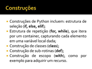  Construções de Python incluem: estrutura de
seleção (if, else, elif);
 Estrutura de repetição (for, while), que itera
por um container, capturando cada elemento
em uma variável local dada;
 Construção de classes (class);
 Construção de sub-rotinas (def);
 Construção de escopo (with), como por
exemplo para adquirir um recurso.
 