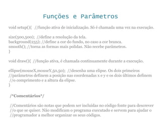 Funções e Parâmetros
void setup(){ //função ativa de inicialização. Só é chamada uma vez na execução.
size(500,500); //define a resolução da tela.
background(255); //define a cor do fundo, no caso a cor branca.
smooth(); //torna as formas mais polidas. Não recebe parâmetros.
}
void draw(){ //função ativa, é chamada continuamente durante a execução.
ellipse(mouseX,mouseY,50,50); //desenha uma elipse. Os dois primeiros
//parâmetros definem a posição nas coordenadas x e y e os dois últimos definem
//o comprimento e a altura da elipse.
}
/*Comentários*/
//Comentários são notas que podem ser incluídas no código fonte para descrever
//o que se quiser. Não modificam o programa executado e servem para ajudar o
//programador a melhor organizar os seus códigos.
 