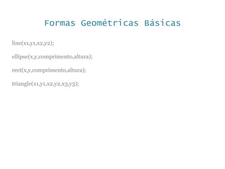 Formas Geométricas Básicas
line(x1,y1,x2,y2);
ellipse(x,y,comprimento,altura);
rect(x,y,comprimento,altura);
triangle(x1,y1,x2,y2,x3,y3);
 