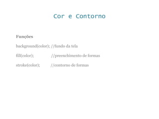 Cor e Contorno
Funções
background(color); //fundo da tela
fill(color); //preenchimento de formas
stroke(color); //contorno de formas
 