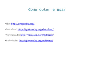 Como obter e usar
•Site: http://processing.org/
•Download: https://processing.org/download/
•Aprendizado: http://processing.org/tutorials/
•Referência: http://processing.org/reference/
 
