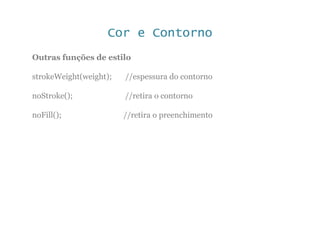 Cor e Contorno
Outras funções de estilo
strokeWeight(weight); //espessura do contorno
noStroke(); //retira o contorno
noFill(); //retira o preenchimento
 