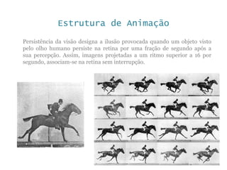 Estrutura de Animação
Persistência da visão designa a ilusão provocada quando um objeto visto
pelo olho humano persiste na retina por uma fração de segundo após a
sua percepção. Assim, imagens projetadas a um ritmo superior a 16 por
segundo, associam-se na retina sem interrupção.
 