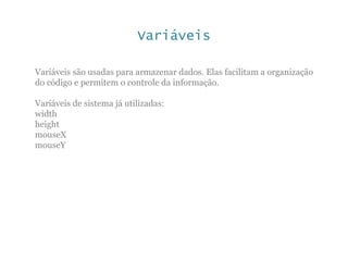 Variáveis
Variáveis são usadas para armazenar dados. Elas facilitam a organização
do código e permitem o controle da informação.
Variáveis de sistema já utilizadas:
width
height
mouseX
mouseY
 