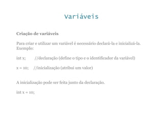 Variáveis
Criação de variáveis
Para criar e utilizar um variável é necessário declará-la e inicializá-la.
Exemplo:
int x; //declaração (define o tipo e o identificador da variável)
x = 10; //inicialização (atribui um valor)
A inicialização pode ser feita junto da declaração.
int x = 10;
 