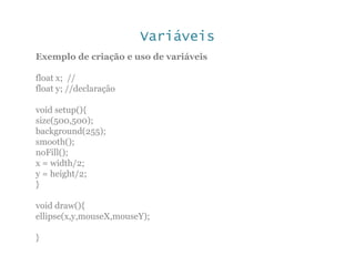 Variáveis
Exemplo de criação e uso de variáveis
float x; //
float y; //declaração
void setup(){
size(500,500);
background(255);
smooth();
noFill();
x = width/2;
y = height/2;
}
void draw(){
ellipse(x,y,mouseX,mouseY);
}
 