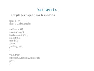 Variáveis
Exemplo de criação e uso de variáveis
float x; //
float y; //declaração
void setup(){
size(500,500);
background(255);
smooth();
noFill();
x = 0;
y = height/2;
}
void draw(){
ellipse(x,y,mouseX,mouseY);
x++;
}
 