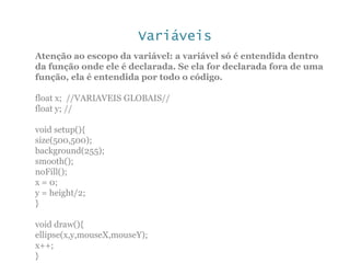 Variáveis
Atenção ao escopo da variável: a variável só é entendida dentro
da função onde ele é declarada. Se ela for declarada fora de uma
função, ela é entendida por todo o código.
float x; //VARIAVEIS GLOBAIS//
float y; //
void setup(){
size(500,500);
background(255);
smooth();
noFill();
x = 0;
y = height/2;
}
void draw(){
ellipse(x,y,mouseX,mouseY);
x++;
}
 