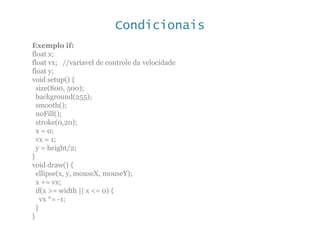 Condicionais
Exemplo if:
float x;
float vx; //variavel de controle da velocidade
float y;
void setup() {
size(800, 500);
background(255);
smooth();
noFill();
stroke(0,20);
x = 0;
vx = 1;
y = height/2;
}
void draw() {
ellipse(x, y, mouseX, mouseY);
x += vx;
if(x >= width || x <= 0) {
vx *= -1;
}
}
 