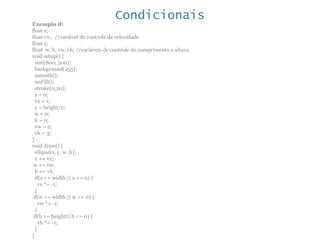 Condicionais
Exemplo if:
float x;
float vx; //variável de controle da velocidade
float y;
float w, h, vw, vh; //variáveis de controle do comprimento e altura
void setup() {
size(800, 500);
background(255);
smooth();
noFill();
stroke(0,20);
x = 0;
vx = 1;
y = height/2;
w = 0;
h = 0;
vw = 2;
vh = 3;
}
void draw() {
ellipse(x, y, w ,h);
x += vx;
w += vw;
h += vh;
if(x >= width || x <= 0) {
vx *= -1;
}
if(w >= width || w <= 0) {
vw *= -1;
}
if(h >= height|| h <= 0) {
vh *= -1;
}
}
 