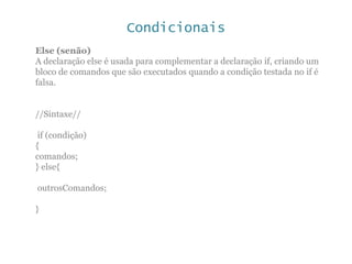 Condicionais
Else (senão)
A declaração else é usada para complementar a declaração if, criando um
bloco de comandos que são executados quando a condição testada no if é
falsa.
//Sintaxe//
if (condição)
{
comandos;
} else{
outrosComandos;
}
 