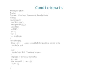 Condicionais
Exemplo else:
float x;
float vx; //variavel de controle da velocidade
float y;
void setup() {
size(800, 500);
background(255);
smooth();
noFill();
x = 0;
vx = 1;
y = height/2;
}
void draw() {
if (vx > 0) { //se a velocidade for positiva, a cor é preta
stroke(0, 30);
}
else {
stroke(255, 80); //senão, é branca
}
ellipse(x, y, mouseX, mouseY);
x += vx;
if (x >= width || x <= 0) {
vx *= -1;
}
}
 