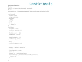 CondicionaisExemplo if-else-if:
float x;
float vx; //variavel de controle da velocidade
float y;
int counter = 0; //conta a quantidade de vezes que se chega nas bordas da tela
void setup() {
size(800, 500);
background(255);
smooth();
noFill();
x = 0;
vx = 1;
y = height/2;
}
void draw() {
if (counter == 0) {
stroke(0, 150, 255, 20);
}
else if (counter == 1) {
stroke(0, 0, 255, 20);
}
else if (counter == 2) {
stroke(0, 255, 0, 20);
}
else {
stroke(0, 255, 200, 20);
}
ellipse(x, y, mouseX, mouseY);
x += vx;
if (x >= width || x <= 0) {
vx *= -1;
counter++; //incrementa counter
if (counter > 3) { //reseta counter quando passar de 3
counter = 0;
}
}
}
 