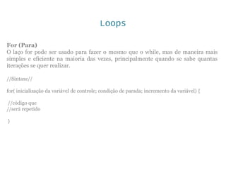 Loops
For (Para)
O laço for pode ser usado para fazer o mesmo que o while, mas de maneira mais
simples e eficiente na maioria das vezes, principalmente quando se sabe quantas
iterações se quer realizar.
//Sintaxe//
for( inicialização da variável de controle; condição de parada; incremento da variável) {
//código que
//será repetido
}
 