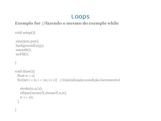 Loops
Exemplo for //fazendo o mesmo do exemplo while
void setup(){
size(500,500);
background(255);
smooth();
noFill();
}
void draw(){
float n = 0;
for(int i = 0; i < 10; i++){ //(inicialização;condição;incremento)
stroke(0,n/2);
ellipse(mouseX,mouseY,n,n);
n += 10;
}
}
 