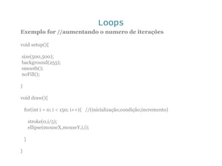 Loops
Exemplo for //aumentando o numero de iterações
void setup(){
size(500,500);
background(255);
smooth();
noFill();
}
void draw(){
for(int i = 0; i < 150; i++){ //(inicialização;condição;incremento)
stroke(0,i/5);
ellipse(mouseX,mouseY,i,i);
}
}
 