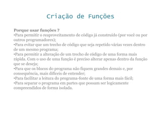 Criação de Funções
Porque usar funções ?
•Para permitir o reaproveitamento de código já construído (por você ou por
outros programadores);
•Para evitar que um trecho de código que seja repetido várias vezes dentro
de um mesmo programa;
•Para permitir a alteração de um trecho de código de uma forma mais
rápida. Com o uso de uma função é preciso alterar apenas dentro da função
que se deseja;
•Para que os blocos do programa não fiquem grandes demais e, por
consequência, mais difíceis de entender;
•Para facilitar a leitura do programa-fonte de uma forma mais fácil;
•Para separar o programa em partes que possam ser logicamente
compreendidos de forma isolada.
 