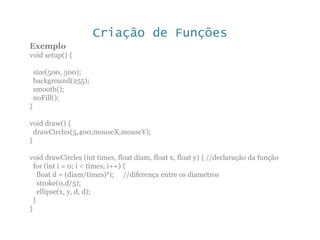 Criação de Funções
Exemplo
void setup() {
size(500, 500);
background(255);
smooth();
noFill();
}
void draw() {
drawCircles(5,400,mouseX,mouseY);
}
void drawCircles (int times, float diam, float x, float y) { //declaração da função
for (int i = 0; i < times; i++) {
float d = (diam/times)*i; //diferença entre os diametros
stroke(0,d/5);
ellipse(x, y, d, d);
}
}
 