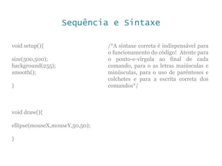 Sequência e Sintaxe
void setup(){
size(500,500);
background(255);
smooth();
}
void draw(){
ellipse(mouseX,mouseY,50,50);
}
/*A sintaxe correta é indispensável para
o funcionamento do código! Atente para
o ponto-e-vírgula ao final de cada
comando, para o as letras maiúsculas e
minúsculas, para o uso de parênteses e
colchetes e para a escrita correta dos
comandos*/
 