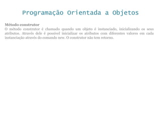Programação Orientada a Objetos
Método construtor
O método construtor é chamado quando um objeto é instanciado, inicializando os seus
atributos. Através dele é possível inicializar os atributos com diferentes valores em cada
instanciação através do comando new. O construtor não tem retorno.
 