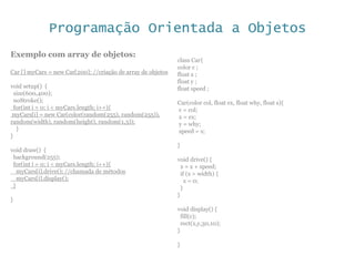 Programação Orientada a Objetos
Exemplo com array de objetos:
Car [] myCars = new Car[200]; //criação de array de objetos
void setup() {
size(600,400);
noStroke();
for(int i = 0; i < myCars.length; i++){
myCars[i] = new Car(color(random(255), random(255)),
random(width), random(height), random(1,3));
}
}
void draw() {
background(255);
for(int i = 0; i < myCars.length; i++){
myCars[i].drive(); //chamada de métodos
myCars[i].display();
}
}
class Car{
color c ;
float x ;
float y ;
float speed ;
Car(color col, float ex, float why, float s){
c = col;
x = ex;
y = why;
speed = s;
}
void drive() {
x = x + speed;
if (x > width) {
x = 0;
}
}
void display() {
fill(c);
rect(x,y,30,10);
}
}
 