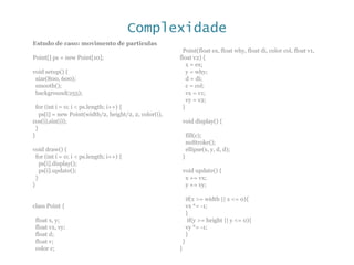 Complexidade
Estudo de caso: movimento de particulas
Point[] ps = new Point[10];
void setup() {
size(800, 600);
smooth();
background(255);
for (int i = 0; i < ps.length; i++) {
ps[i] = new Point(width/2, height/2, 2, color(i),
cos(i),sin(i));
}
}
void draw() {
for (int i = 0; i < ps.length; i++) {
ps[i].display();
ps[i].update();
}
}
class Point {
float x, y;
float vx, vy;
float d;
float v;
color c;
Point(float ex, float why, float di, color col, float v1,
float v2) {
x = ex;
y = why;
d = di;
c = col;
vx = v1;
vy = v2;
}
void display() {
fill(c);
noStroke();
ellipse(x, y, d, d);
}
void update() {
x += vx;
y += vy;
if(x >= width || x <= 0){
vx *= -1;
}
if(y >= height || y <= 0){
vy *= -1;
}
}
}
 