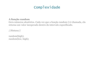 Complexidade
A função random
Gera números aleatórios. Cada vez que a função random () é chamada, ela
retorna um valor inesperado dentro do intervalo especificado.
//Sintaxe//
random(high);
random(low, high);
 