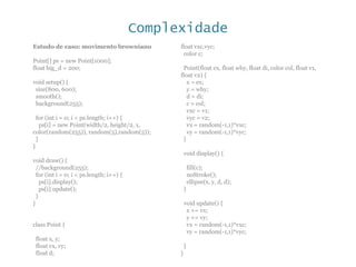 Complexidade
Estudo de caso: movimento browniano
Point[] ps = new Point[1000];
float big_d = 200;
void setup() {
size(800, 600);
smooth();
background(255);
for (int i = 0; i < ps.length; i++) {
ps[i] = new Point(width/2, height/2, 1,
color(random(255)), random(5),random(5));
}
}
void draw() {
//background(255);
for (int i = 0; i < ps.length; i++) {
ps[i].display();
ps[i].update();
}
}
class Point {
float x, y;
float vx, vy;
float d;
float vxc,vyc;
color c;
Point(float ex, float why, float di, color col, float v1,
float v2) {
x = ex;
y = why;
d = di;
c = col;
vxc = v1;
vyc = v2;
vx = random(-1,1)*vxc;
vy = random(-1,1)*vyc;
}
void display() {
fill(c);
noStroke();
ellipse(x, y, d, d);
}
void update() {
x += vx;
y += vy;
vx = random(-1,1)*vxc;
vy = random(-1,1)*vyc;
}
}
 