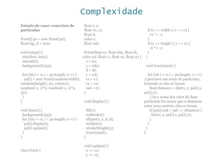 Complexidade
Estudo de caso: conexões de
partículas
Point[] ps = new Point[50];
float big_d = 200;
void setup() {
size(800, 600);
smooth();
background(255);
for (int i = 0; i < ps.length; i++) {
ps[i] = new Point(random(width),
random(height), 20, color(0),
random(-1, 1)*2, random(-1, 1)*2,
50);
}
}
void draw() {
background(255);
for (int i = 0; i < ps.length; i++) {
ps[i].display();
ps[i].update();
}
}
class Point {
float x, y;
float vx, vy;
float d;
color c;
float rad;
Point(float ex, float why, float di,
color col, float v1, float v2, float cr) {
x = ex;
y = why;
d = di;
c = col;
vx = v1;
vy = v2;
rad = cr;
}
void display() {
fill(c);
noStroke();
ellipse(x, y, d, d);
stroke(0);
strokeWeight(3);
traceLines();
}
void update() {
x += vx;
y += vy;
if (x >= width || x <= 0) {
vx *= -1;
}
if (y >= height || y <= 0) {
vy *= -1;
}
}
void traceLines() {
for (int i = 0; i < ps.length; i++) {
//percorre um array de partículas,
testando se elas se tocam
float distance = dist(x, y, ps[i].x,
ps[i].y);
//se a soma dos raios de duas
partículas for maior que a distancia
entre seus centros, elas se tocam
if (ps[i].rad + rad >= distance) {
line(x, y, ps[i].x, ps[i].y);
}
}
}
}
 
