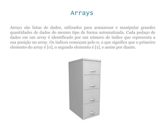Arrays
Arrays são listas de dados, utilizados para armazenar e manipular grandes
quantidades de dados do mesmo tipo de forma automatizada. Cada pedaço de
dados em um array é identificado por um número de índice que representa a
sua posição no array. Os índices começam pelo 0, o que significa que o primeiro
elemento do array é [0], o segundo elemento é [1], e assim por diante.
 