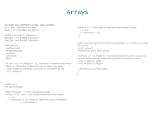 Arrays
Exemplo com múltiplos arrays: siga o mestre
int s = 100; //elementos no array
float v = 5; //velocidade das ellipses
int[] ds = new int[s]; //diametros
float[] xs = new float[s]; //posições x
float[] ys = new float[s]; //posições y
void setup () {
size(800, 600);
background(255);
smooth();
noStroke();
fill(0);
for (int i = 0; i < ds.length; i++) { //inicializa os elementos dos arrays
ds[i] = i; //inicializa os diametros com os valores dos indices
xs[i] = width/2; //incializa as posições x e y no centro da tela
ys[i] = height/2;
}
}
void draw() {
background(255);
if (keyPressed) { //recebe entradas do teclado
if (key == 'z') { //tecla z faz as bolas moverem-se mais rápido
v -= 0.1;
v = constrain(v, 1, 5); //limita os valores de v para no minimo 1
} // e no máximo 5
if (key == 'x') { //tecla x faz as bolas moverem-se mais devagar
v += 0.1;
v = constrain(v, 1, 5);
}
}
xs[0] = mouseX; //primeiros elementos de posição x e y recebem a posição
//do mouse
ys[0] = mouseY;
ellipse(xs[0], ys[0], ds[0], ds[0]);
for (int i = 1; i < ds.length; i++) { //cada elemento dos arrays de posição
//recebe um incremento em direção a posição do elemento anterior
xs[i] += (xs[i-1] - xs[i])/v;
ys[i] += (ys[i-1] - ys[i])/v;
ellipse(xs[i], ys[i], ds[i], ds[i]);
}
}
 