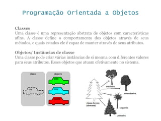 Programação Orientada a Objetos
Classes
Uma classe é uma representação abstrata de objetos com características
afins. A classe define o comportamento dos objetos através de seus
métodos, e quais estados ele é capaz de manter através de seus atributos.
Objetos/ Instâncias de classe
Uma classe pode criar várias instâncias de si mesma com diferentes valores
para seus atributos. Esses objetos que atuam efetivamente no sistema.
 