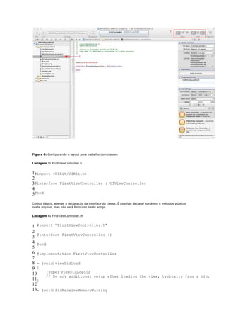 Figura 8: Configurando o layout para trabalho com classes


Listagem 3: FirstViewController.h


1#import <UIKit/UIKit.h>
2
3@interface FirstViewController : UIViewController
4
5@end

Código básico, apenas a declaração da interface da classe. É possível declarar variáveis e métodos públicos
neste arquivo, mas não será feito isso neste artigo.


Listagem 4: FirstViewController.m


1 #import "FirstViewController.h"
2
   @interface FirstViewController ()
3
4 @end
5
6 @implementation FirstViewController
7
8 - (void)viewDidLoad
9 {
10     [super viewDidLoad];
       // Do any additional setup after loading the view, typically from a nib.
11}
12
13- (void)didReceiveMemoryWarning
 