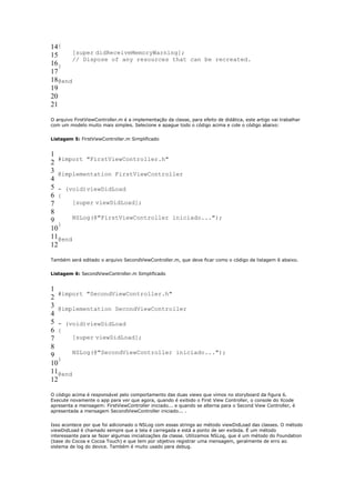 14{
15     [super didReceiveMemoryWarning];
       // Dispose of any resources that can be recreated.
16}
17
18@end
19
20
21

O arquivo FirstViewController.m é a implementação da classe, para efeito de didática, este artigo vai trabalhar
com um modelo muito mais simples. Selecione e apague todo o código acima e cole o código abaixo:


Listagem 5: FirstViewController.m Simplificado


1
   #import "FirstViewController.h"
2
3 @implementation FirstViewController
4
5 - (void)viewDidLoad
6 {
7      [super viewDidLoad];
8
9      NSLog(@"FirstViewController iniciado...");
   }
10
11@end
12

Também será editado o arquivo SecondViewController.m, que deve ficar como o código da listagem 6 abaixo.


Listagem 6: SecondViewController.m Simplificado


1
   #import "SecondViewController.h"
2
3 @implementation SecondViewController
4
5 - (void)viewDidLoad
6 {
7      [super viewDidLoad];
8
9      NSLog(@"SecondViewController iniciado...");
   }
10
11@end
12

O código acima é responsável pelo comportamento das duas views que vimos no storyboard da figura 6.
Execute novamente o app para ver que agora, quando é exibido o First View Controller, o console do Xcode
apresenta a mensagem: FirstViewController iniciado... e quando se alterna para o Second View Controller, é
apresentada a mensagem SecondViewController iniciado... .


Isso acontece por que foi adicionado o NSLog com essas strings ao método viewDidLoad das classes. O método
viewDidLoad é chamado sempre que a tela é carregada e está a ponto de ser exibida. É um método
interessante para se fazer algumas inicializações da classe. Utilizamos NSLog, que é um método do Foundation
(base do Cocoa e Cocoa Touch) e que tem por objetivo registrar uma mensagem, geralmente de erro ao
sistema de log do device. Também é muito usado para debug.
 