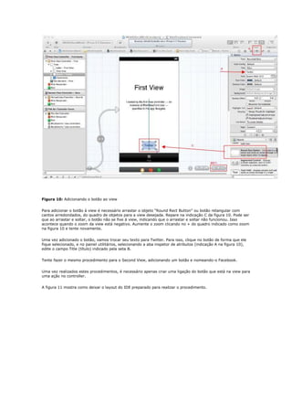 Figura 10: Adicionando o botão ao view


Para adicionar o botão à view é necessário arrastar o objeto “Round Rect Button” ou botão retangular com
cantos arredondados, do quadro de objetos para a view desejada. Repare na indicação C da figura 10. Pode ser
que ao arrastar e soltar, o botão não se fixe à view, indicando que o arrastar e soltar não funcionou. Isso
acontece quando o zoom da view está negativo. Aumente o zoom clicando no + do quadro indicado como zoom
na figura 10 e tente novamente.


Uma vez adicionado o botão, vamos trocar seu texto para Twitter. Para isso, clique no botão de forma que ele
fique selecionado, e no painel utilitários, selecionando a aba inspetor de atributos (indicação A na figura 10),
edite o campo Title (título) indicado pela seta B.


Tente fazer o mesmo procedimento para o Second View, adicionando um botão e nomeando-o Facebook.


Uma vez realizados estes procedimentos, é necessário apenas criar uma ligação do botão que está na view para
uma ação no controller.


A figura 11 mostra como deixar o layout do IDE preparado para realizar o procedimento.
 