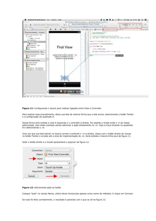 Figura 11: Configurando o layout para realizar ligações entre View e Controller


Para realizar esse procedimento, deixe sua tela da mesma forma que a tela acima, selecionando o botão Twitter
e a configuração do quadrado A.


Dessa forma será exibida a view à esquerda e o controller à direita. Por padrão o Xcode exibe o .h da classe
selecionada, mas neste exemplo vamos adicionar a ação diretamente no .m. Faça a troca clicando no quadrado
B e selecionando o .m.


Uma vez que sua tela estiver no layout correto e exibindo o .m à direita, clique com o botão direito do mouse
no botão Twitter e arraste até a área de implementação do .m. Será exibida a mesma linha azul da figura 11.


Solte o botão direito e o Xcode apresentará o popover da figura 12.




Figura 12: Adicionando ação ao botão


Coloque “post” no campo Name, utilize letras minúsculas apenas como nome de métodos. E clique em Connect.


Se tudo foi feito corretamente, o resultado é parecido com o que se vê na figura 13.
 