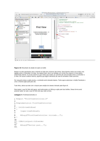 Figura 13: Resultado da adição de ação ao botão


Repare na seta apontando para a bolinha ao lado dos números das linhas. Essa bolinha indica que existe uma
ligação entre o Controller e a View. Se reparar bem, ela é na verdade um circulo fino externo e uma esfera
preenchida interna. O circulo externo é que indica que existe um caminho de comunicação entre o Controller e
a View. Se houve a esfera interna, significa que algum elemento da view foi atrelado a este caminho.


Por enquanto deixe a ação pronta, o conteúdo será colocado depois. Tente agora selecionar o botão Facebook e
criar a mesma ação post para ele.


Tudo feito, deixe sua tela com o layout para edição de classes indicado pela figura 8.


Para testar o que foi feito até agora, será adicionado um NSLog a ação post dos botões. Dessa forma será
possível saber se tudo o que foi feito até aqui está correto.


Listagem 7: FirstViewController.m


1 #import "FirstViewController.h"
2
3 @implementation FirstViewController
4
   - (void)viewDidLoad
5 {
6      [super viewDidLoad];
7
8      NSLog(@"FirstViewController iniciado...");
9  }
10
11- (IBAction)post:(id)sender
   {
12     NSLog(@"Twitter post...");
13}
 