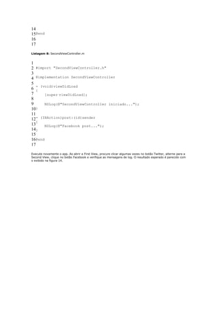 14
15@end
16
17

Listagem 8: SecondViewController.m


1
2 #import "SecondViewController.h"
3
4 @implementation SecondViewController
5
   - (void)viewDidLoad
6 {
7      [super viewDidLoad];
8
9      NSLog(@"SecondViewController iniciado...");
10}
11
12- (IBAction)post:(id)sender
   {
13     NSLog(@"Facebook post...");
14}
15
16@end
17

Execute novamente o app. Ao abrir a First View, procure clicar algumas vezes no botão Twitter, alterne para a
Second View, clique no botão Facebook e verifique as mensagens de log. O resultado esperado é parecido com
o exibido na figura 14.
 