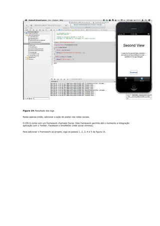 Figura 14: Resultado dos logs


Resta apenas então, adicionar a ação de postar nas redes sociais.


O iOS 6 conta com um framework chamado Social. Este framework permite até o momento a integração
aplicação com o Twitter, Facebook e SinaWeibo (rede social chinesa).


Para adicionar o framework ao projeto, siga os passos 1, 2, 3, 4 e 5 da figura 15.
 