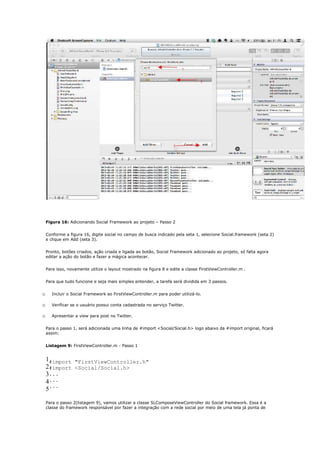 Figura 16: Adicionando Social Framework ao projeto – Passo 2


    Conforme a figura 16, digite social no campo de busca indicado pela seta 1, selecione Social.framework (seta 2)
    e clique em Add (seta 3).


    Pronto, botões criados, ação criada e ligada ao botão, Social Framework adicionado ao projeto, só falta agora
    editar a ação do botão e fazer a mágica acontecer.


    Para isso, novamente utilize o layout mostrado na figura 8 e edite a classe FirstViewController.m .


    Para que tudo funcione e seja mais simples entender, a tarefa será dividida em 3 passos.


o      Incluir o Social Framework ao FirstViewController.m para poder utilizá-lo.

o      Verificar se o usuário possui conta cadastrada no serviço Twitter.

o      Apresentar a view para post no Twitter.


    Para o passo 1, será adicionada uma linha de #import <Social/Social.h> logo abaixo da #import original, ficará
    assim:


    Listagem 9: FirstViewController.m - Passo 1


    1#import "FirstViewController.h"
    2#import <Social/Social.h>
    3...
    4...
    5...

    Para o passo 2(listagem 9), vamos utilizar a classe SLComposeViewController do Social framework. Essa é a
    classe do framework responsável por fazer a integração com a rede social por meio de uma tela já ponta de
 