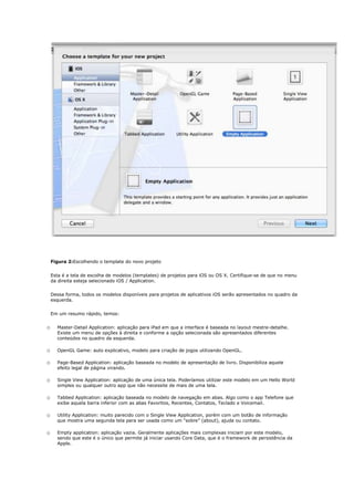 Figura 2:Escolhendo o template do novo projeto


    Esta é a tela de escolha de modelos (templates) de projetos para iOS ou OS X. Certifique-se de que no menu
    da direita esteja selecionado iOS / Application.


    Dessa forma, todos os modelos disponíveis para projetos de aplicativos iOS serão apresentados no quadro da
    esquerda.


    Em um resumo rápido, temos:


o     Master-Detail Application: aplicação para iPad em que a interface é baseada no layout mestre-detalhe.
      Existe um menu de opções à direita e conforme a opção selecionada são apresentados diferentes
      conteúdos no quadro da esquerda.

o     OpenGL Game: auto explicativo, modelo para criação de jogos utilizando OpenGL.

o     Page-Based Application: aplicação baseada no modelo de apresentação de livro. Disponibiliza aquele
      efeito legal de página virando.

o     Single View Application: aplicação de uma única tela. Poderíamos utilizar este modelo em um Hello World
      simples ou qualquer outro app que não necessite de mais de uma tela.

o     Tabbed Application: aplicação baseada no modelo de navegação em abas. Algo como o app Telefone que
      exibe aquela barra inferior com as abas Favoritos, Recentes, Contatos, Teclado e Voicemail.

o     Utility Application: muito parecido com o Single View Application, porém com um botão de informação
      que mostra uma segunda tela para ser usada como um “sobre” (about), ajuda ou contato.

o     Empty application: aplicação vazia. Geralmente aplicações mais complexas iniciam por este modelo,
      sendo que este é o único que permite já iniciar usando Core Data, que é o framework de persistência da
      Apple.
 