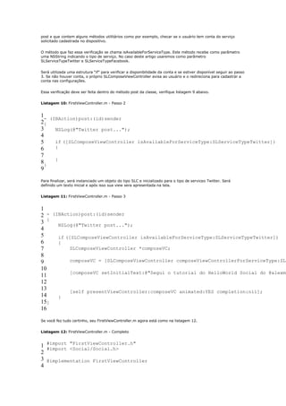 post e que contem alguns métodos utilitários como por exemplo, checar se o usuário tem conta do serviço
solicitado cadastrada no dispositivo.


O método que faz essa verificação se chama isAvailableForServiceType. Este método recebe como parâmetro
uma NSString indicando o tipo de serviço. No caso deste artigo usaremos como parâmetro
SLServiceTypeTwitter e SLServiceTypeFacebook.


Será utilizada uma estrutura “if” para verificar a disponibilidade da conta e se estiver disponível seguir ao passo
3. Se não houver conta, o próprio SLComposeViewController avisa ao usuário e o redireciona para cadastrar a
conta nas configurações.


Essa verificação deve ser feita dentro do método post da classe, verifique listagem 9 abaixo.


Listagem 10: FirstViewController.m - Passo 2


1- (IBAction)post:(id)sender
2{
3    NSLog(@"Twitter post...");
4
5    if ([SLComposeViewController isAvailableForServiceType:SLServiceTypeTwitter])
6    {
7
     }
8}
9

Para finalizar, será instanciado um objeto do tipo SLC e inicializado para o tipo de serviceo Twitter. Será
definido um texto inicial e após isso sua view sera apresentada na tela.


Listagem 11: FirstViewController.m - Passo 3


1
2 - (IBAction)post:(id)sender
3 {   NSLog(@"Twitter post...");
4
5     if ([SLComposeViewController isAvailableForServiceType:SLServiceTypeTwitter])
6     {
7          SLComposeViewController *composeVC;
8
9          composeVC = [SLComposeViewController composeViewControllerForServiceType:SLS
10
           [composeVC setInitialText:@"Segui o tutorial do HelloWorld Social do @alexmr
11
12
13         [self presentViewController:composeVC animated:YES completion:nil];
14    }
15}
16

Se você fez tudo certinho, seu FirstViewController.m agora está como na listagem 12.


Listagem 12: FirstViewController.m - Completo


1 #import "FirstViewController.h"
  #import <Social/Social.h>
2
3 @implementation FirstViewController
4
 