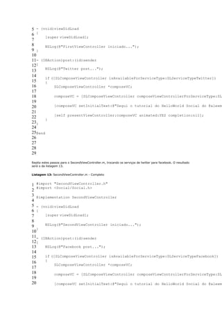 5 - (void)viewDidLoad
6 {
       [super viewDidLoad];
7
8      NSLog(@"FirstViewController iniciado...");
9 }
10
11- (IBAction)post:(id)sender
12{
       NSLog(@"Twitter post...");
13
14     if ([SLComposeViewController isAvailableForServiceType:SLServiceTypeTwitter])
15     {
16          SLComposeViewController *composeVC;
17
18          composeVC = [SLComposeViewController composeViewControllerForServiceType:SLS
19
20          [composeVC setInitialText:@"Segui o tutorial do HelloWorld Social do @alexmr
21
            [self presentViewController:composeVC animated:YES completion:nil];
22
       }
23}
24
25@end
26
27
28
29

Repita estes passos para o SecondViewController.m, trocando os serviços de twitter para facebook. O resultado
será o da listagem 13.


Listagem 13: SecondViewController.m - Completo


1 #import "SecondViewController.h"
   #import <Social/Social.h>
2
3 @implementation SecondViewController
4
5 - (void)viewDidLoad
6 {
7      [super viewDidLoad];
8
9      NSLog(@"SecondViewController iniciado...");
   }
10
11- (IBAction)post:(id)sender
12{
13     NSLog(@"Facebook post...");
14
15     if ([SLComposeViewController isAvailableForServiceType:SLServiceTypeFacebook])
       {
16
            SLComposeViewController *composeVC;
17
18          composeVC = [SLComposeViewController composeViewControllerForServiceType:SLS
19
20          [composeVC setInitialText:@"Segui o tutorial do HelloWorld Social do @alexmr
 