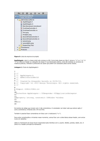 Figura 5: Lista de arquivos do projeto


AppDelegate: esta é a classe onde tudo começa no iOS. Como toda classe em Obj-C, temos o “.h” e o “.m”. O
“.h“ se refere ao header ou cabeçalho da classe. É sua declaração pública, onde são exibidas as variáveis de
instância públicas, métodos e protocolos da classe que podem ser acessados pelas outras classes.


Listagem 1: Fonte do AppDelegate.h


1
2 //
3 // AppDelegate.h
   // AXHelloSocialWorld
4 //
5 // Created by Alexandre Garrefa on 22/01/13.
6 // Copyright (c) 2013 Heurys Tecnologia. All rights reserved.
7 //
8
9 #import <UIKit/UIKit.h>
10@interface AppDelegate : UIResponder <UIApplicationDelegate>
11
12@property (strong, nonatomic) UIWindow *window;
13
14@end
15

Os trechos de código que iniciam com // são comentários. O compilador vai tratar tudo que estiver após //
como comentários, limitando até o fim da linha.


Também é possível fazer comentários em bloco com o tradicional /* e */.


Para evitar complicações a iniciantes nesse momento, vamos ficar com a ideia básica desse header, sem entrar
muito em detalhes.


UIKit é o framework do Cocoa Touch responsável pela interface com o usuário. Botões, janelas, labels, etc. E
UIKit.h é o header principal do framework.
 